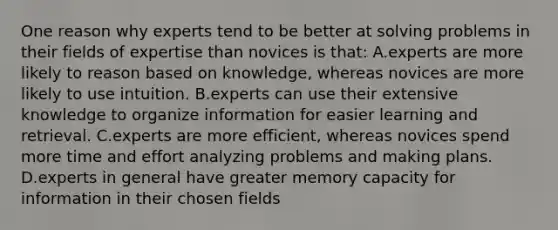 One reason why experts tend to be better at solving problems in their fields of expertise than novices is that: A.experts are more likely to reason based on knowledge, whereas novices are more likely to use intuition. B.experts can use their extensive knowledge to organize information for easier learning and retrieval. C.experts are more efficient, whereas novices spend more time and effort analyzing problems and making plans. D.experts in general have greater memory capacity for information in their chosen fields