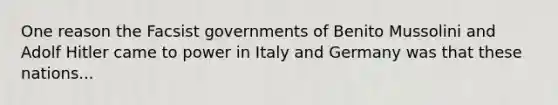 One reason the Facsist governments of Benito Mussolini and Adolf Hitler came to power in Italy and Germany was that these nations...