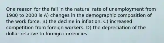 One reason for the fall in the natural rate of unemployment from 1980 to 2000 is A) changes in the demographic composition of the work force. B) the decline in inflation. C) increased competition from foreign workers. D) the depreciation of the dollar relative to foreign currencies.