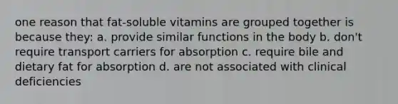 one reason that fat-soluble vitamins are grouped together is because they: a. provide similar functions in the body b. don't require transport carriers for absorption c. require bile and dietary fat for absorption d. are not associated with clinical deficiencies