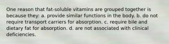 One reason that fat-soluble vitamins are grouped together is because they: a. provide similar functions in the body. b. do not require transport carriers for absorption. c. require bile and dietary fat for absorption. d. are not associated with clinical deficiencies.