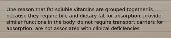 One reason that fat-soluble vitamins are grouped together is because they require bile and dietary fat for absorption. provide similar functions in the body. do not require transport carriers for absorption. are not associated with clinical deficiencies