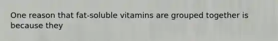 One reason that fat-soluble vitamins are grouped together is because they