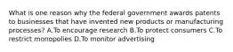 What is one reason why the federal government awards patents to businesses that have invented new products or manufacturing processes? A.To encourage research B.To protect consumers C.To restrict monopolies D.To monitor advertising