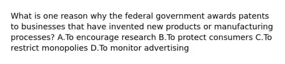 What is one reason why the federal government awards patents to businesses that have invented new products or manufacturing processes? A.To encourage research B.To protect consumers C.To restrict monopolies D.To monitor advertising