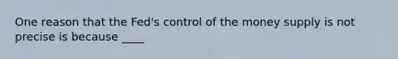 One reason that the Fed's control of the money supply is not precise is because ____