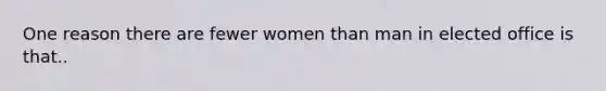 One reason there are fewer women than man in elected office is that..