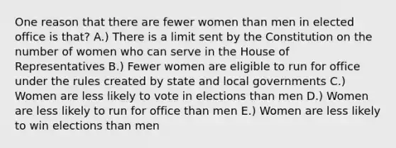 One reason that there are fewer women than men in elected office is that? A.) There is a limit sent by the Constitution on the number of women who can serve in the House of Representatives B.) Fewer women are eligible to run for office under the rules created by state and local governments C.) Women are less likely to vote in elections than men D.) Women are less likely to run for office than men E.) Women are less likely to win elections than men