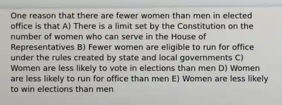 One reason that there are fewer women than men in elected office is that A) There is a limit set by the Constitution on the number of women who can serve in the House of Representatives B) Fewer women are eligible to run for office under the rules created by state and local governments C) Women are less likely to vote in elections than men D) Women are less likely to run for office than men E) Women are less likely to win elections than men