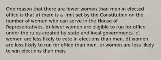 One reason that there are fewer women than men in elected office is that a) there is a limit set by the Constitution on the number of women who can serve in the House of Representatives. b) fewer women are eligible to run for office under the rules created by state and local governments. c) women are less likely to vote in elections than men. d) women are less likely to run for office than men. e) women are less likely to win elections than men.