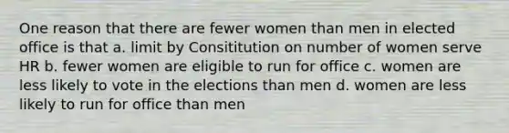 One reason that there are fewer women than men in elected office is that a. limit by Consititution on number of women serve HR b. fewer women are eligible to run for office c. women are less likely to vote in the elections than men d. women are less likely to run for office than men