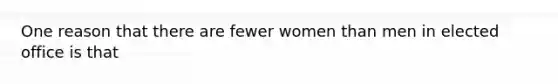 One reason that there are fewer women than men in elected office is that