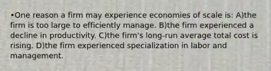 •One reason a firm may experience economies of scale is: A)the firm is too large to efficiently manage. B)the firm experienced a decline in productivity. C)the firm's long-run average total cost is rising. D)the firm experienced specialization in labor and management.