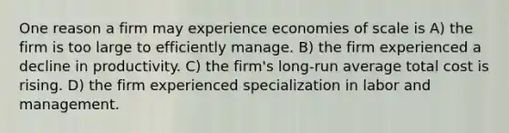 One reason a firm may experience economies of scale is A) the firm is too large to efficiently manage. B) the firm experienced a decline in productivity. C) the firm's long-run average total cost is rising. D) the firm experienced specialization in labor and management.