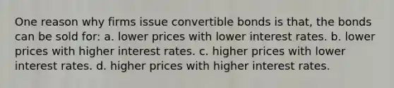 One reason why firms issue convertible bonds is that, the bonds can be sold for: a. lower prices with lower interest rates. b. lower prices with higher interest rates. c. higher prices with lower interest rates. d. higher prices with higher interest rates.