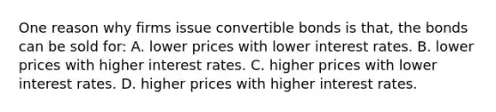 One reason why firms issue convertible bonds is that, the bonds can be sold for: A. lower prices with lower interest rates. B. lower prices with higher interest rates. C. higher prices with lower interest rates. D. higher prices with higher interest rates.