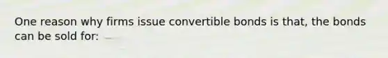 One reason why firms issue convertible bonds is that, the bonds can be sold for: