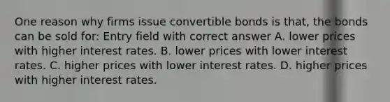 One reason why firms issue convertible bonds is that, the bonds can be sold for: Entry field with correct answer A. lower prices with higher interest rates. B. lower prices with lower interest rates. C. higher prices with lower interest rates. D. higher prices with higher interest rates.