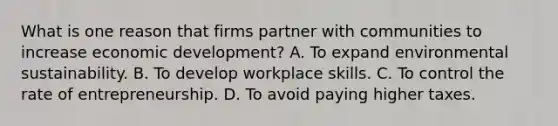 What is one reason that firms partner with communities to increase economic development? A. To expand environmental sustainability. B. To develop workplace skills. C. To control the rate of entrepreneurship. D. To avoid paying higher taxes.