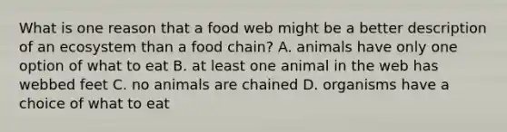 What is one reason that a food web might be a better description of an ecosystem than a food chain? A. animals have only one option of what to eat B. at least one animal in the web has webbed feet C. no animals are chained D. organisms have a choice of what to eat