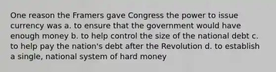 One reason the Framers gave Congress the power to issue currency was a. to ensure that the government would have enough money b. to help control the size of the national debt c. to help pay the nation's debt after the Revolution d. to establish a single, national system of hard money