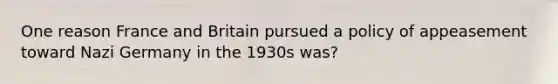 One reason France and Britain pursued a policy of appeasement toward Nazi Germany in the 1930s was?