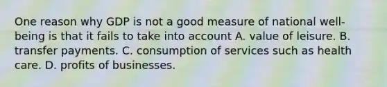 One reason why GDP is not a good measure of national​ well-being is that it fails to take into account A. value of leisure. B. transfer payments. C. consumption of services such as health care. D. profits of businesses.