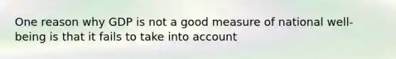 One reason why GDP is not a good measure of national​ well-being is that it fails to take into account