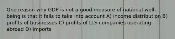 One reason why GDP is not a good measure of national well-being is that it fails to take into account A) income distribution B) profits of businesses C) profits of U.S companies operating abroad D) imports