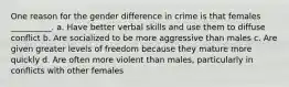 One reason for the gender difference in crime is that females __________. a. Have better verbal skills and use them to diffuse conflict b. Are socialized to be more aggressive than males c. Are given greater levels of freedom because they mature more quickly d. Are often more violent than males, particularly in conflicts with other females