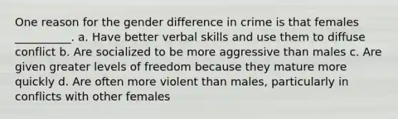 One reason for the gender difference in crime is that females __________. a. Have better verbal skills and use them to diffuse conflict b. Are socialized to be more aggressive than males c. Are given greater levels of freedom because they mature more quickly d. Are often more violent than males, particularly in conflicts with other females