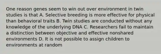 One reason genes seem to win out over environment in twin studies is that A. Selective breeding is more effective for physical than behavioral traits B. Twin studies are conducted without any knowledge of the underlying DNA C. Researchers fail to maintain a distinction between objective and effective nonshared environments D. It is not possible to assign children to environments at random