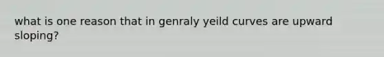 what is one reason that in genraly yeild curves are upward sloping?