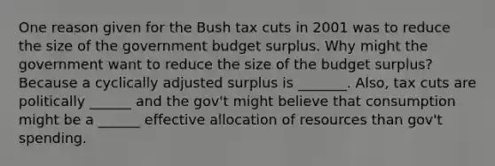 One reason given for the Bush tax cuts in 2001 was to reduce the size of the government budget surplus. Why might the government want to reduce the size of the budget​ surplus? Because a cyclically adjusted surplus is _______. Also, tax cuts are politically ______ and the gov't might believe that consumption might be a ______ effective allocation of resources than gov't spending.