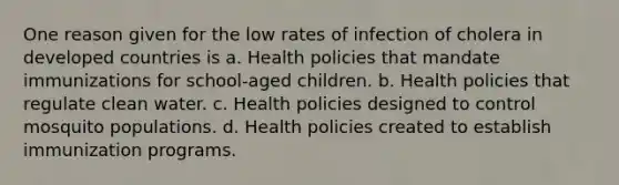 One reason given for the low rates of infection of cholera in developed countries is a. Health policies that mandate immunizations for school-aged children. b. Health policies that regulate clean water. c. Health policies designed to control mosquito populations. d. Health policies created to establish immunization programs.