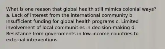 What is one reason that global health still mimics colonial ways? a. Lack of interest from the international community b. Insufficient funding for global health programs c. Limited involvement of local communities in decision-making d. Resistance from governments in low-income countries to external interventions