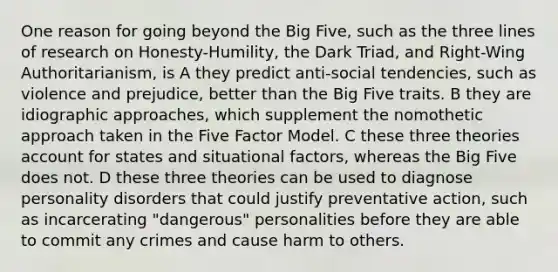 One reason for going beyond the Big Five, such as the three lines of research on Honesty-Humility, the Dark Triad, and Right-Wing Authoritarianism, is A they predict anti-social tendencies, such as violence and prejudice, better than the Big Five traits. B they are idiographic approaches, which supplement the nomothetic approach taken in the Five Factor Model. C these three theories account for states and situational factors, whereas the Big Five does not. D these three theories can be used to diagnose personality disorders that could justify preventative action, such as incarcerating "dangerous" personalities before they are able to commit any crimes and cause harm to others.