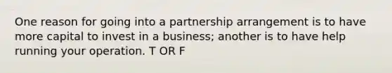 One reason for going into a partnership arrangement is to have more capital to invest in a business; another is to have help running your operation. T OR F