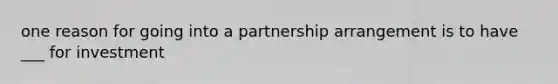 one reason for going into a partnership arrangement is to have ___ for investment