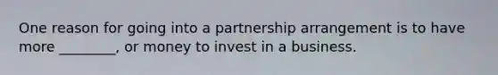 One reason for going into a partnership arrangement is to have more ________, or money to invest in a business.