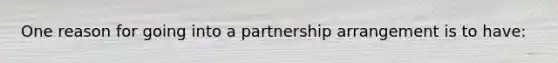 One reason for going into a partnership arrangement is to have: