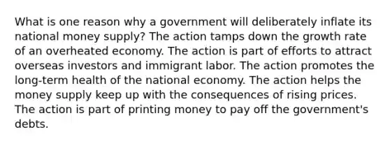 What is one reason why a government will deliberately inflate its national money supply? The action tamps down the growth rate of an overheated economy. The action is part of efforts to attract overseas investors and immigrant labor. The action promotes the long-term health of the national economy. The action helps the money supply keep up with the consequences of rising prices. The action is part of printing money to pay off the government's debts.