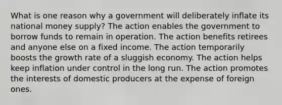 What is one reason why a government will deliberately inflate its national money supply? The action enables the government to borrow funds to remain in operation. The action benefits retirees and anyone else on a fixed income. The action temporarily boosts the growth rate of a sluggish economy. The action helps keep inflation under control in the long run. The action promotes the interests of domestic producers at the expense of foreign ones.