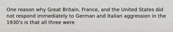 One reason why Great Britain, France, and the United States did not respond immediately to German and Italian aggression in the 1930's is that all three were