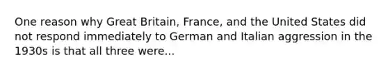 One reason why Great Britain, France, and the United States did not respond immediately to German and Italian aggression in the 1930s is that all three were...