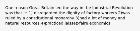 One reason Great Britain led the way in the Industrial Revolution was that it: 1) disregarded the dignity of factory workers 2)was ruled by a constitutional monarchy 3)had a lot of money and natural resources 4)practiced laissez-faire economics