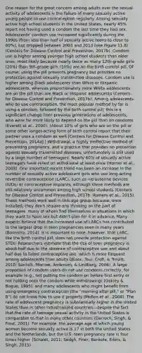 One reason for the great concern among adults over the sexual activity of adolescents is the failure of many sexually active young people to use contraception regularly. Among sexually active high school students in the United States, nearly 45% report not having used a condom the last time they had sex. Adolescents' condom use increased significantly during the 1990s (from less than half of sexually active teens to close to 60%), but dropped between 2003 and 2013 (see Figure 11.8) (Centers for Disease Control and Prevention, 2017b). Condom use is higher among younger high school students than older ones, most likely because nearly twice as many 12th-grade girls (20%) than 9th-grade girls (10%) are on the birth control pill. Of course, using the pill prevents pregnancy but provides no protection against sexually transmitted diseases. Condom use is higher among Black adolescents than White or Hispanic adolescents, whereas proportionately more White adolescents are on the pill than are Black or Hispanic adolescents (Centers for Disease Control and Prevention, 2017b). Among adolescents who do use contraception, the most popular method by far is using a condom, followed by the birth control pill; this is a significant change from previous generations of adolescents, who were far more likely to depend on the pill than on condoms (Everett et al., 2000). (About 10% of girls who are on the pill or some other longer-acting form of birth control report that their partner uses a condom as well [Centers for Disease Control and Prevention, 2014a].) Withdrawal, a highly ineffective method of preventing pregnancy, and a practice that provides no protection against sexually transmitted diseases, unfortunately is still used by a large number of teenagers. Nearly 60% of sexually active teenagers have relied on withdrawal at least once (Horner et al., 2009). One important recent trend has been an increase in the number of sexually active adolescent girls who use long-acting reversible contraception (LARC), such as intrauterine devices (IUDs) or contraceptive implants, although these methods are still relatively uncommon among high school students (Centers for Disease Control and Prevention, 2017b; Romero et al., 2015). These methods work well in this age group because, once installed, they don't require any thinking on the part of teenagers, many of whom find themselves in situations in which they want to have sex but didn't plan for it in advance. Many experts believe that the increased use of LARCs has contributed to the largest drop in teen pregnancies seen in many years (Boonstra, 2014). It is important to note, however, that LARC, like the birth control pill, does not provide protection against STDs. Researchers estimate that the risk of teen pregnancy is about half due to the absence of contraceptive use and about half due to failed contraceptive use, which is more frequent among adolescents than adults (Blanc, Tsui, Croft, & Trevitt, 2010; Santelli, Morrow, Anderson, & Lindberg, 2006). A large proportion of condom users do not use condoms correctly, for example (e.g., not putting the condom on before first entry or not holding onto the condom while withdrawing) (Oakley & Bogue, 1995), and many adolescents who might benefit from using emergency contraception (the "morning after pill," or "Plan B") do not know how to use it properly (Mollen et al., 2008). The rate of adolescent pregnancy is substantially higher in the United States than in other industrialized countries—despite the fact that the rate of teenage sexual activity in the United States is comparable to that in many other countries (Darroch, Singh, & Frost, 2001). For example, the average age at which young women become sexually active is 17 in both the United States and the Netherlands, but the U.S. teen pregnancy rate is four times higher (Schalet, 2011; Sedgh, Finer, Bankole, Eilers, & Singh, 2015).