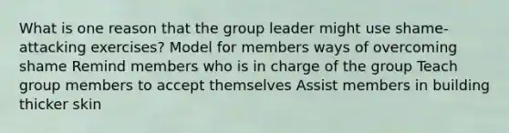 What is one reason that the group leader might use shame-attacking exercises? Model for members ways of overcoming shame Remind members who is in charge of the group Teach group members to accept themselves Assist members in building thicker skin