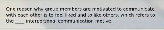 One reason why group members are motivated to communicate with each other is to feel liked and to like others, which refers to the ____ <a href='https://www.questionai.com/knowledge/kYcZI9dsWF-interpersonal-communication' class='anchor-knowledge'>interpersonal communication</a> motive.