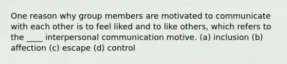 One reason why group members are motivated to communicate with each other is to feel liked and to like others, which refers to the ____ <a href='https://www.questionai.com/knowledge/kYcZI9dsWF-interpersonal-communication' class='anchor-knowledge'>interpersonal communication</a> motive. (a) inclusion (b) affection (c) escape (d) control